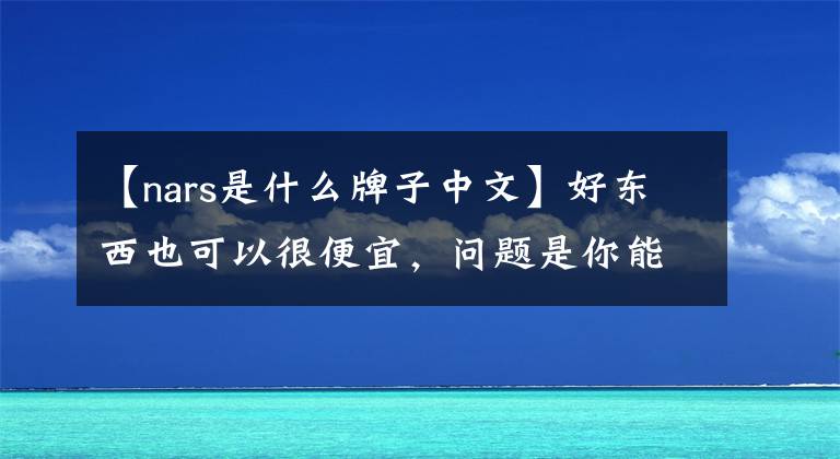 【nars是什么牌子中文】好东西也可以很便宜，问题是你能不能选。(纳斯篇)