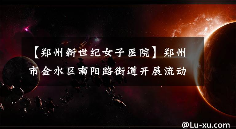 【郑州新世纪女子医院】郑州市金水区南阳路街道开展流动人口健康宣传活动