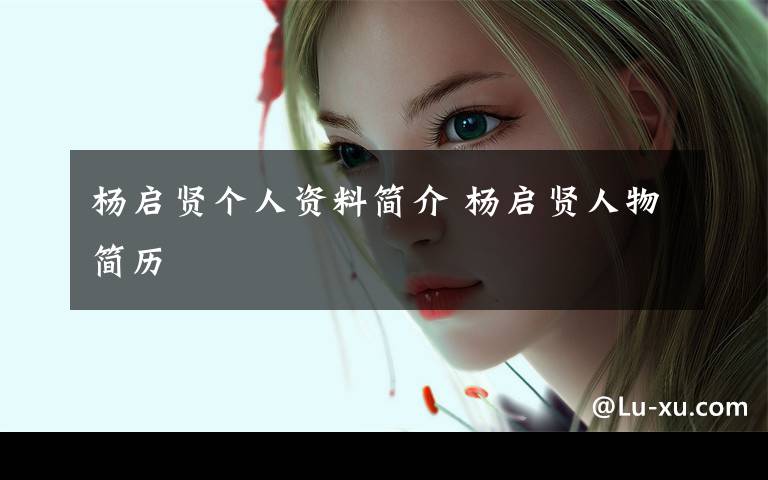 杨启贤个人资料简介 杨启贤人物简历文章配图