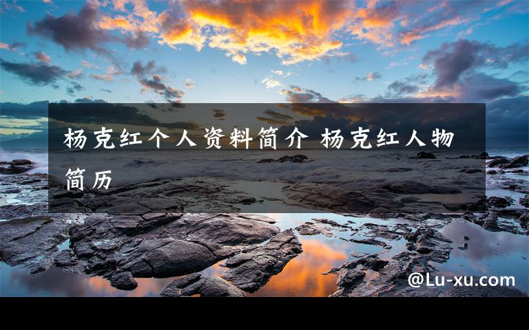 杨克红个人资料简介 杨克红人物简历文章配图