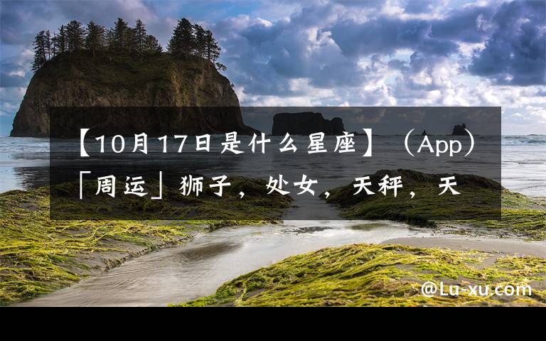 【10月17日是什么星座】（App）「周运」狮子，处女，天秤，天蝎10.11-10.17