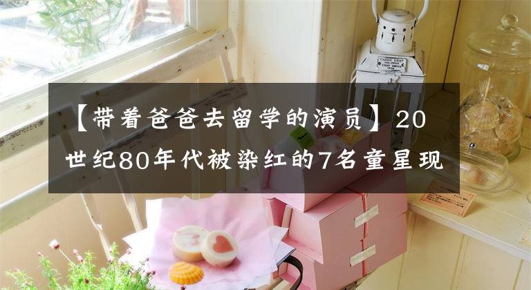 【带着爸爸去留学的演员】20世纪80年代被染红的7名童星现在各有归处，成为了人生的大赢家