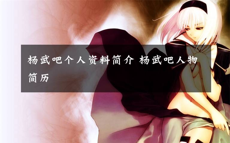 杨武吧个人资料简介 杨武吧人物简历文章配图