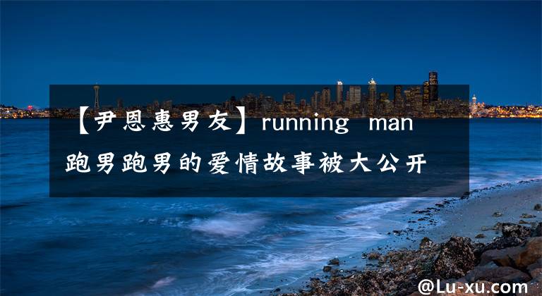 【尹恩惠男友】running man跑男跑男的爱情故事被大公开。running man(跑男)跑男(跑男)的爱情故事被公开了。running man(跑男)和running man(跑男)的爱