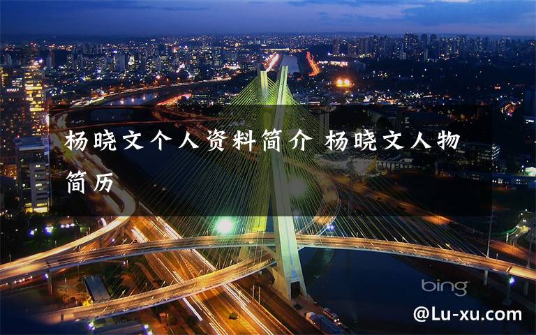 杨晓文个人资料简介 杨晓文人物简历文章配图