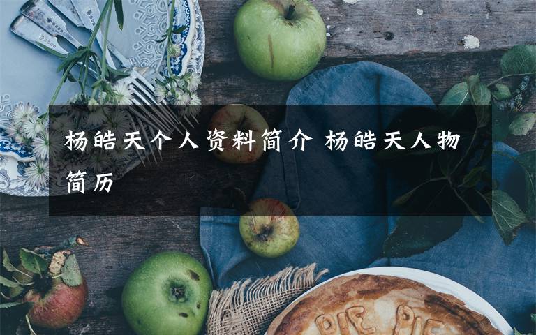 杨皓天个人资料简介 杨皓天人物简历文章配图
