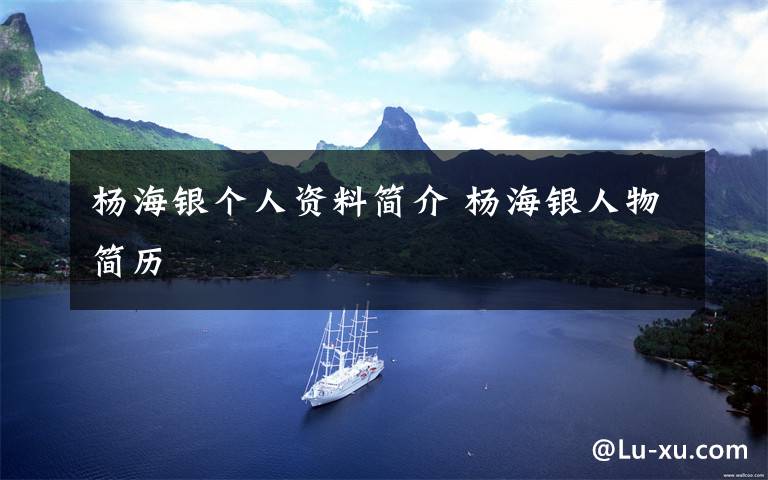 杨海银个人资料简介 杨海银人物简历文章配图