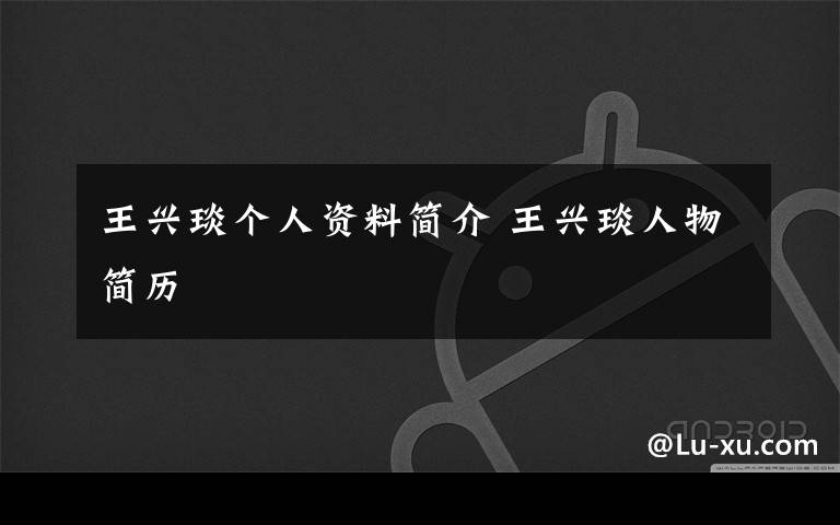 王兴琰个人资料简介 王兴琰人物简历文章配图