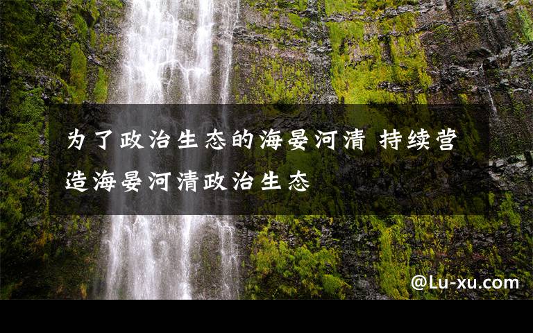 为了政治生态的海晏河清 持续营造海晏河清政治生态