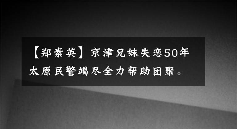 【郑素英】京津兄妹失恋50年太原民警竭尽全力帮助团聚。