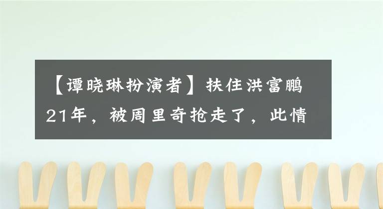 【谭晓琳扮演者】扶住洪富鹏21年，被周里奇抢走了，此情未了现状出乎意料。(莎士比亚)。