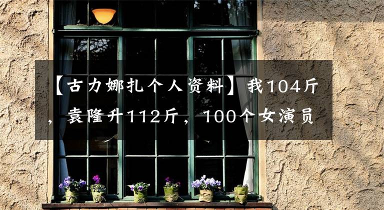 【古力娜扎个人资料】我104斤，袁隆升112斤，100个女演员都是谎言。真正的数字是惊人的。