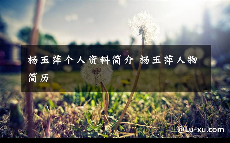 杨玉萍个人资料简介 杨玉萍人物简历文章配图