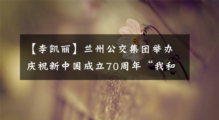 【李凯丽】兰州公交集团举办庆祝新中国成立70周年“我和我的祖国”配乐诗朗诵比赛