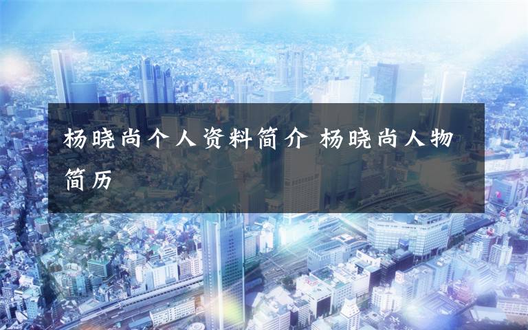 杨晓尚个人资料简介 杨晓尚人物简历文章配图