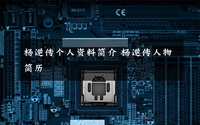 杨逆传个人资料简介 杨逆传人物简历文章配图