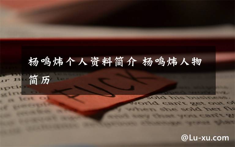 杨鸣炜个人资料简介 杨鸣炜人物简历文章配图