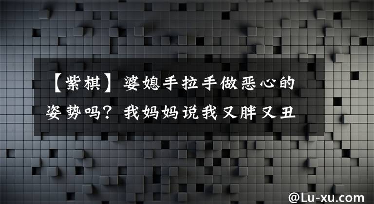 【紫棋】婆媳手拉手做恶心的姿势吗？我妈妈说我又胖又丑！紫色围棋又给了我一杯什么东西？文章配图