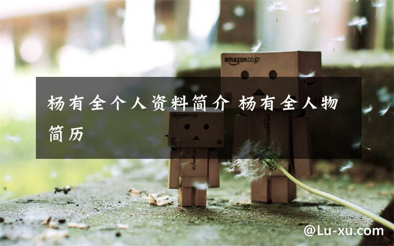 杨有全个人资料简介 杨有全人物简历文章配图