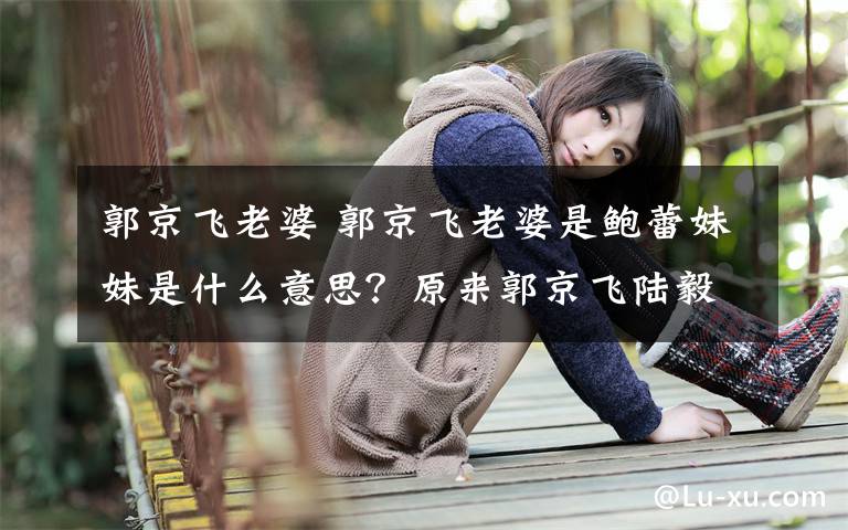 郭京飞老婆 郭京飞老婆是鲍蕾妹妹是什么意思？原来郭京飞陆毅是连襟关系文章配图