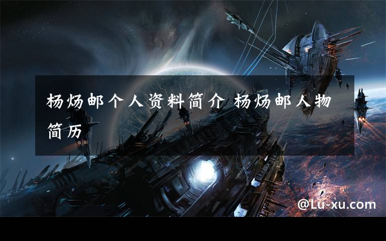 杨炀邮个人资料简介 杨炀邮人物简历文章配图