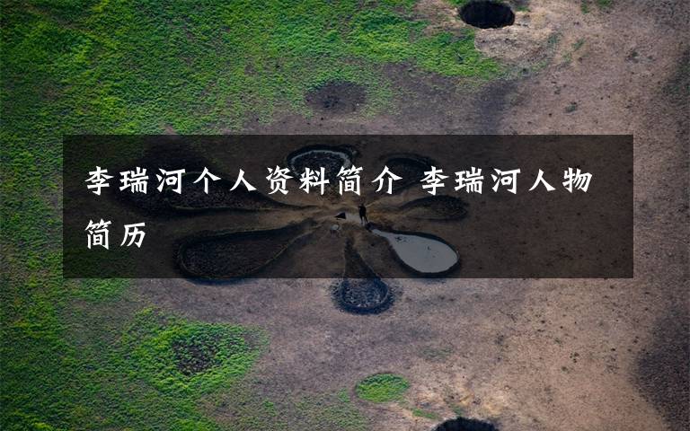 李瑞河个人资料简介 李瑞河人物简历文章配图
