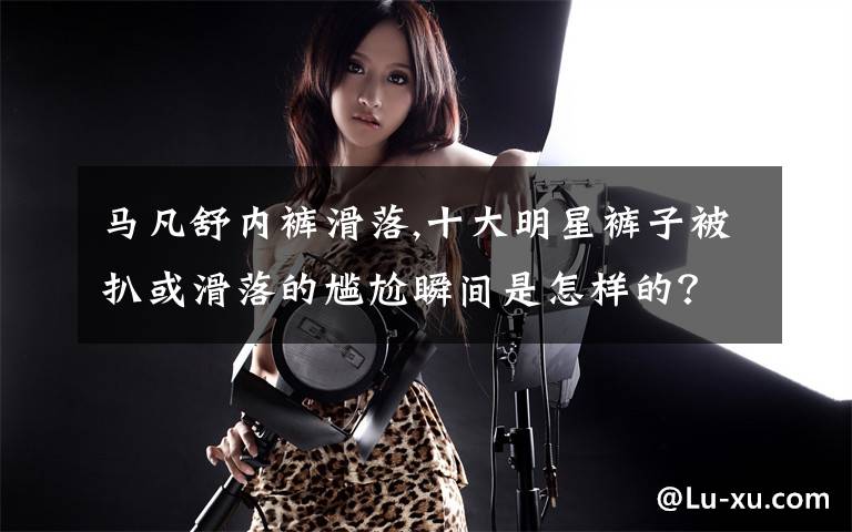 马凡舒内裤滑落,十大明星裤子被扒或滑落的尴尬瞬间是怎样的？文章配图