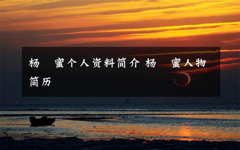 杨栆蜜个人资料简介 杨栆蜜人物简历文章配图