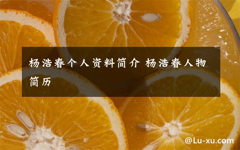 杨浩春个人资料简介 杨浩春人物简历文章配图