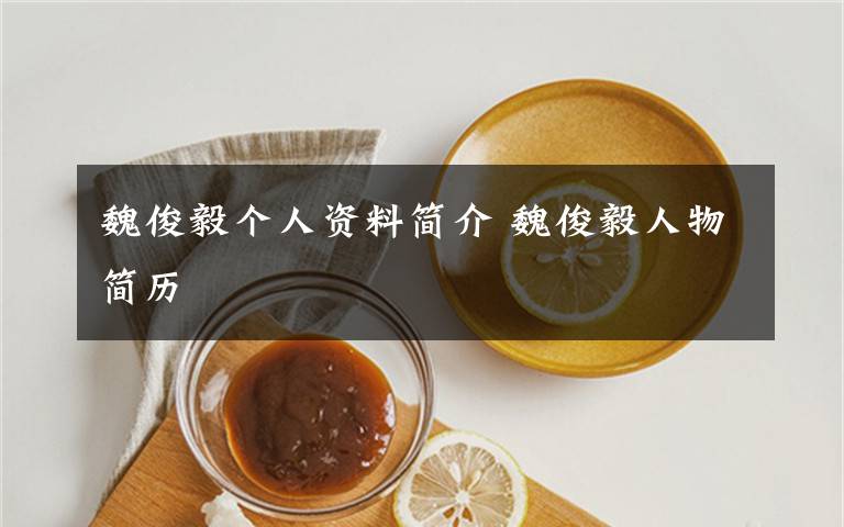 魏俊毅个人资料简介 魏俊毅人物简历文章配图