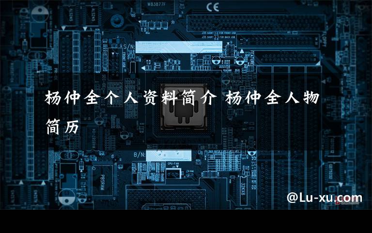 杨仲全个人资料简介 杨仲全人物简历文章配图