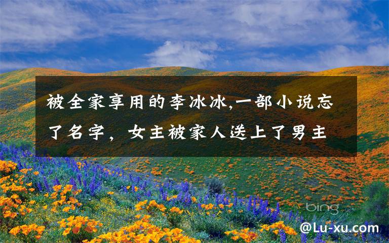 被全家享用的李冰冰,一部小说忘了名字，女主被家人送上了男主的床，然后结婚了，后来女主为了离开男主假死，换了一个身份成了文章配图