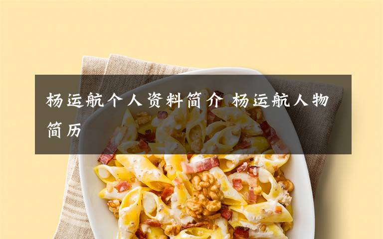 杨运航个人资料简介 杨运航人物简历文章配图