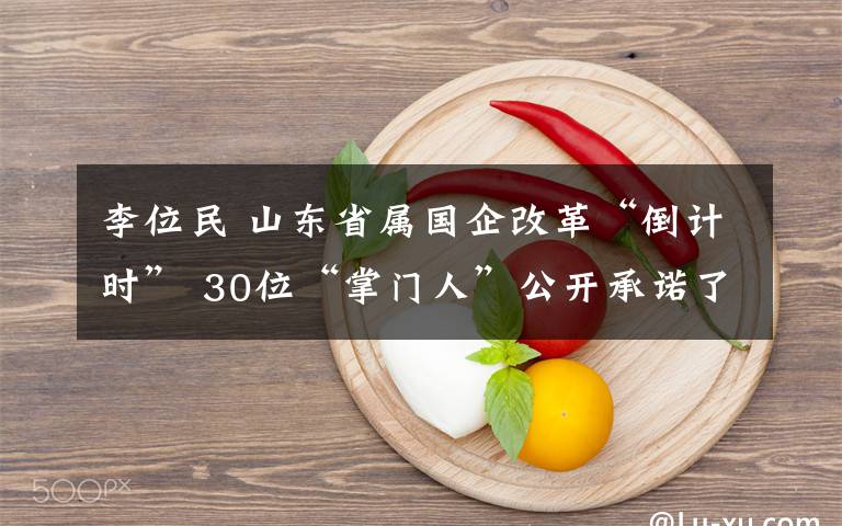 李位民 山东省属国企改革“倒计时” 30位“掌门人”公开承诺了啥？