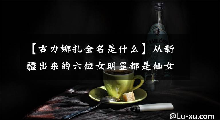 【古力娜扎全名是什么】从新疆出来的六位女明星都是仙女下凡，她的全名竟然有十个字文章配图