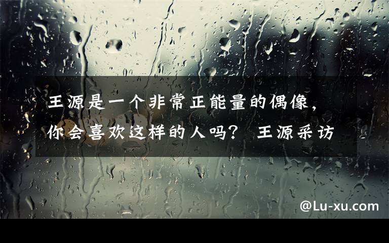 王源是一个非常正能量的偶像，你会喜欢这样的人吗？ 王源采访live视频