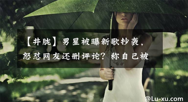 【井胧】男星被曝新歌抄袭，怒怼网友还删评论？称自己被骂到吃药文章配图
