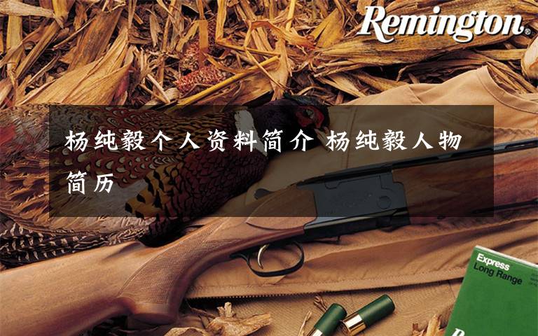 杨纯毅个人资料简介 杨纯毅人物简历文章配图