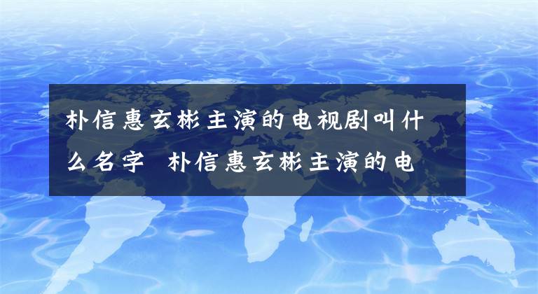 朴信惠玄彬主演的电视剧叫什么名字 朴信惠玄彬主演的电视剧是什么 玄彬朴信惠试衣间吻戏