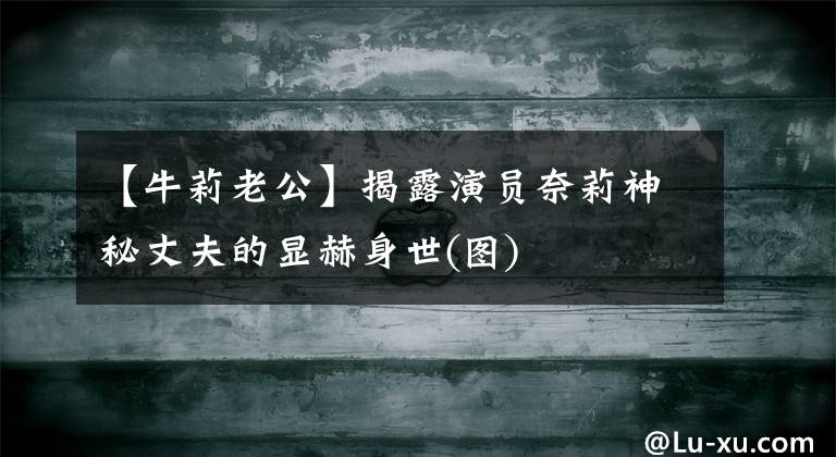 【牛莉老公】揭露演员奈莉神秘丈夫的显赫身世(图)