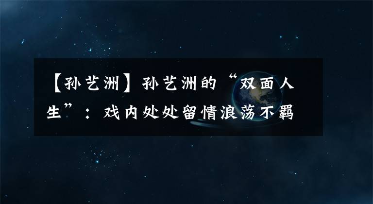 【孙艺洲】孙艺洲的“双面人生”：戏内处处留情浪荡不羁，戏外专情初恋19年文章配图