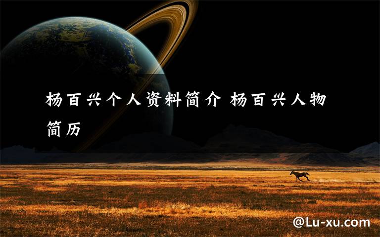 杨百兴个人资料简介 杨百兴人物简历文章配图