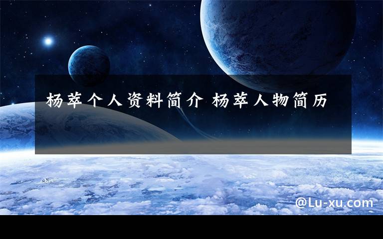 杨萃个人资料简介 杨萃人物简历文章配图