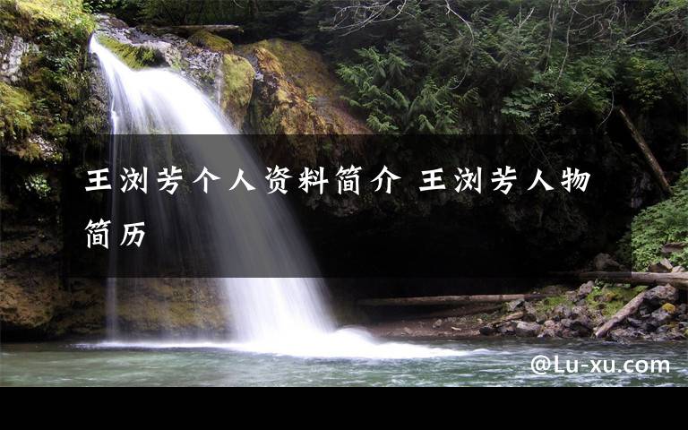 王浏芳个人资料简介 王浏芳人物简历文章配图