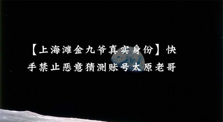 【上海滩金九爷真实身份】快手禁止恶意猜测账号太原老哥、张大凡等