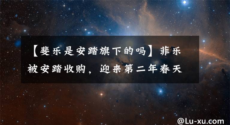 【斐乐是安踏旗下的吗】菲乐被安踏收购，迎来第二年春天，交易暴涨1500%，菲乐是如何成功的？