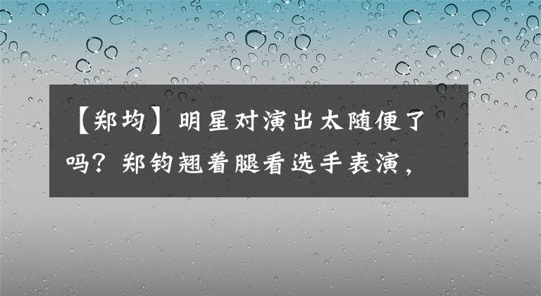 【郑均】明星对演出太随便了吗？郑钧翘着腿看选手表演，没有素质。