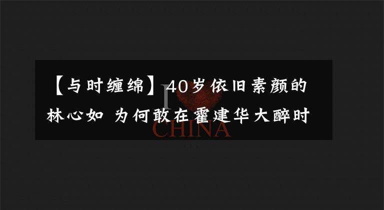 【与时缠绵】40岁依旧素颜的林心如 为何敢在霍建华大醉时 与他缠绵舌吻？