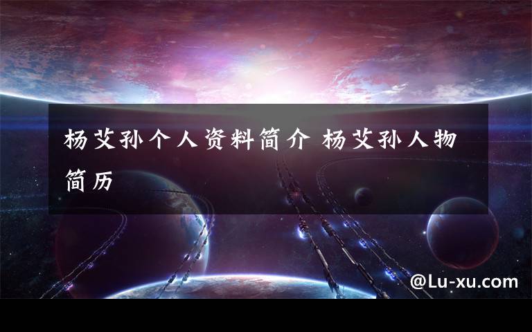 杨艾孙个人资料简介 杨艾孙人物简历文章配图