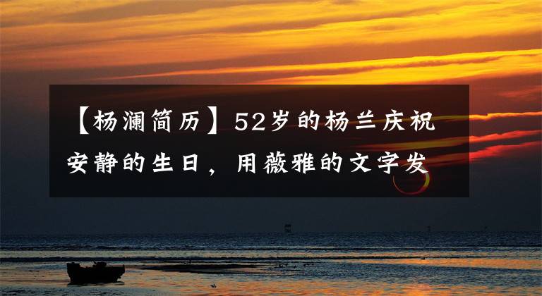 【杨澜简历】52岁的杨兰庆祝安静的生日，用薇雅的文字发祝福，说想成为优雅的老妇人。